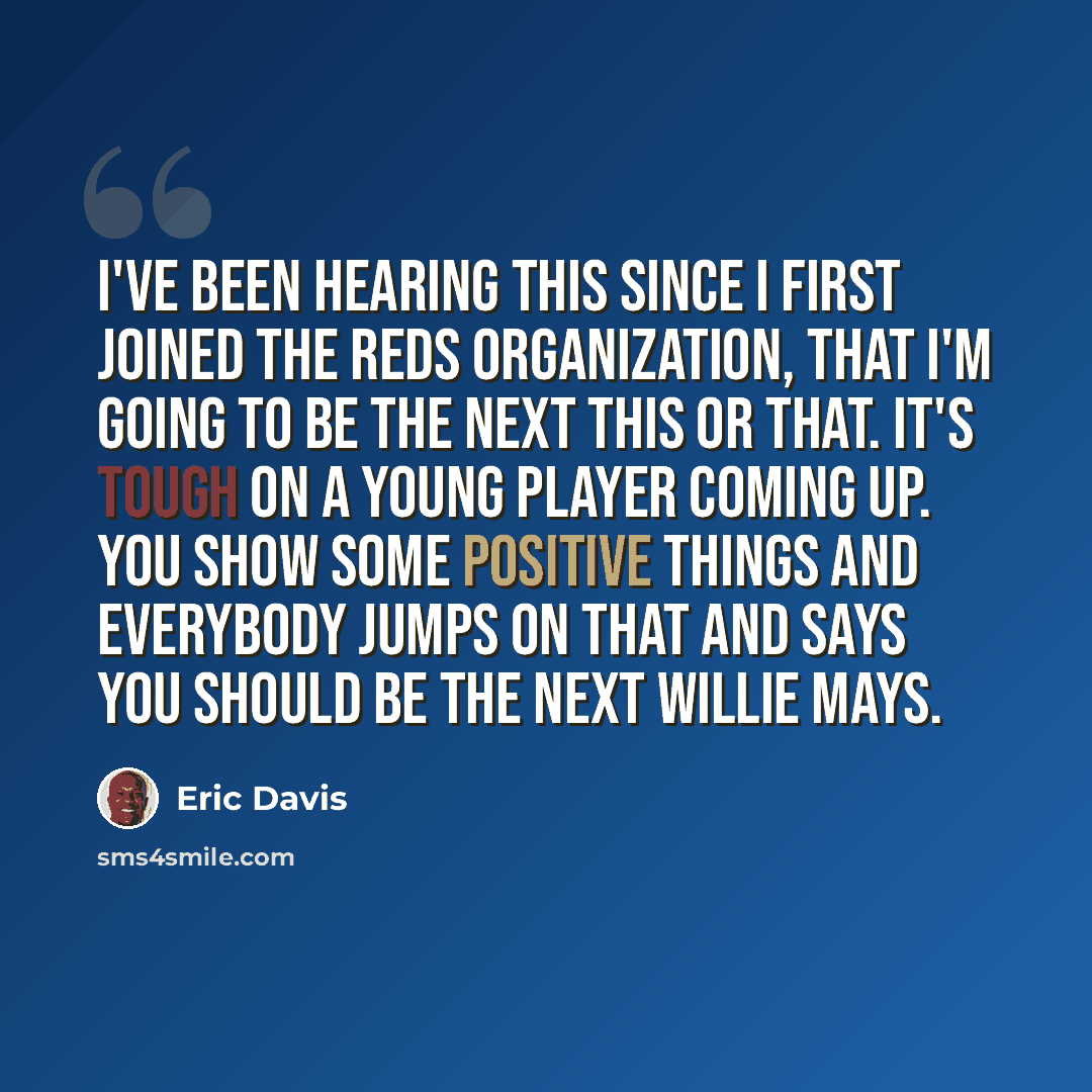 “I've been hearing this since I first joined the Reds organization, that I'm going to be the next this or that. It's tough on a young player coming up. You show some positive things and everybody jumps on that and says you should be the next Willie Mays.” quote by Eric Davis