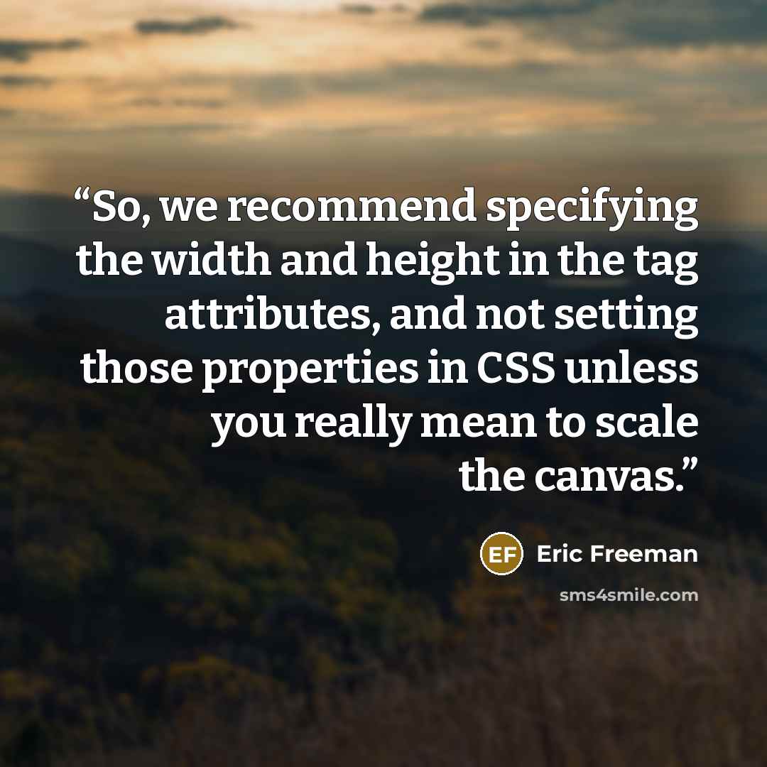 “So, we recommend specifying the width and height in the tag attributes, and not setting those properties in CSS unless you really mean to scale the canvas.” quote by Eric Freeman