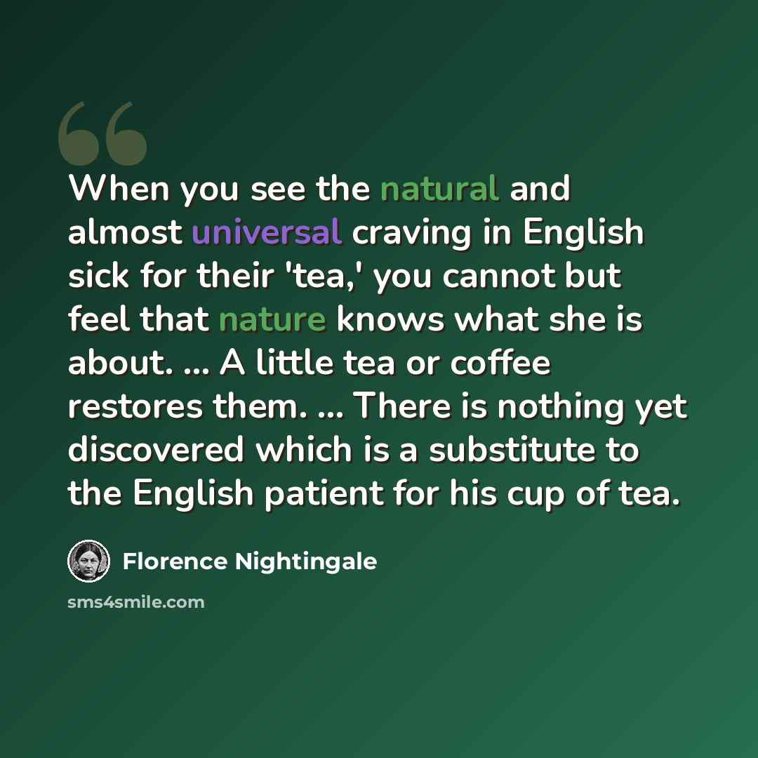 “When you see the natural and almost universal craving in English sick for their 'tea,' you cannot but feel that nature knows what she is about. ... A little tea or coffee restores them. ... There is nothing yet discovered which is a substitute to the English patient for his cup of tea.” quote by Florence Nightingale