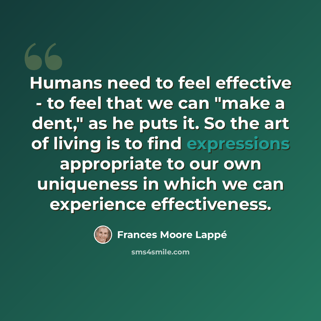 “Humans need to feel effective - to feel that we can "make a dent," as he puts it. So the art of living is to find expressions appropriate to our own uniqueness in which we can experience effectiveness.” quote by Frances Moore Lappé