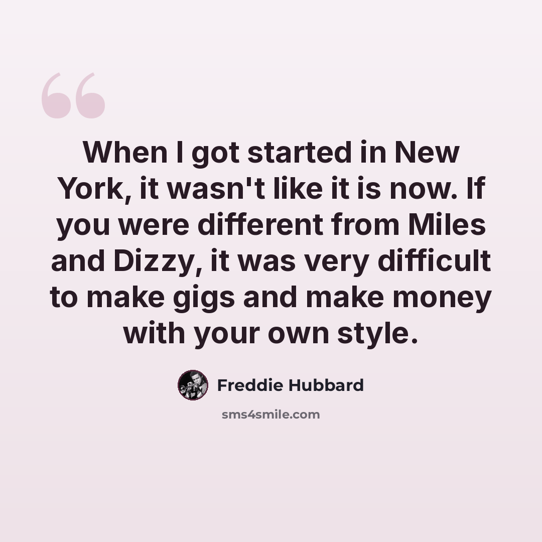 “When I got started in New York, it wasn't like it is now. If you were different from Miles and Dizzy, it was very difficult to make gigs and make money with your own style.” quote by Freddie Hubbard