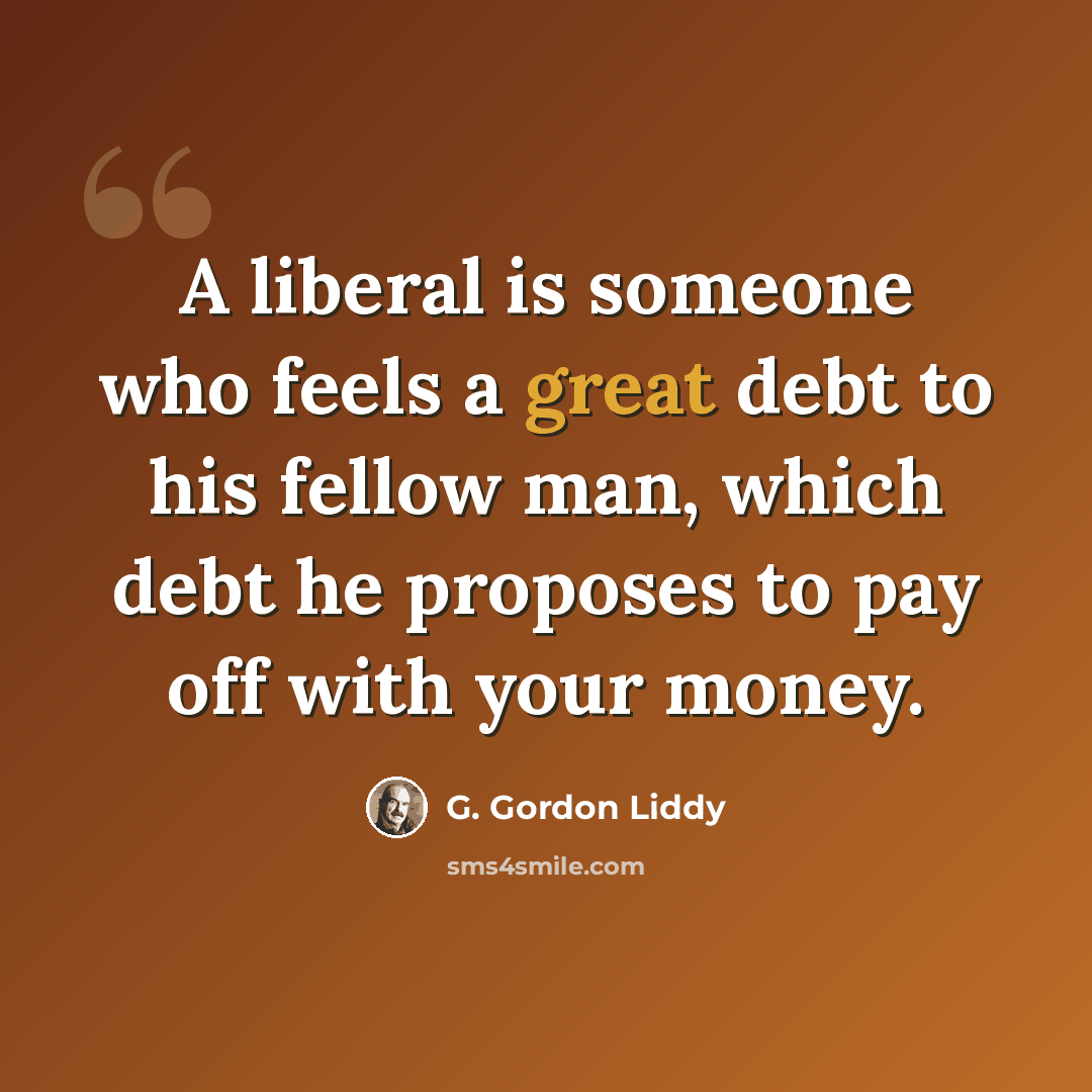 “A liberal is someone who feels a great debt to his fellow man, which debt he proposes to pay off with your money.” quote by G. Gordon Liddy