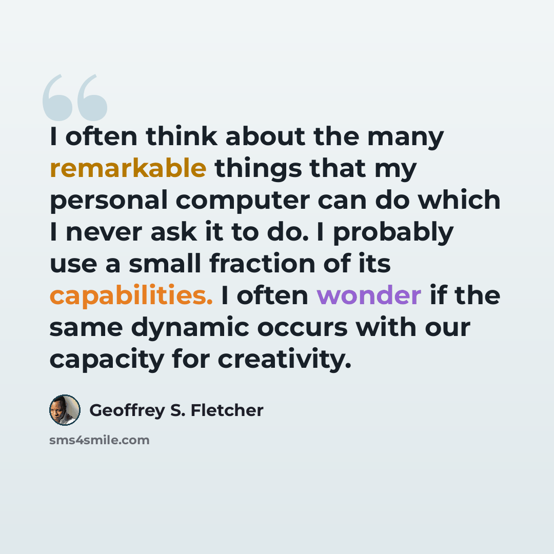 “I often think about the many remarkable things that my personal computer can do which I never ask it to do. I probably use a small fraction of its capabilities. I often wonder if the same dynamic occurs with our capacity for creativity.” quote by Geoffrey S. Fletcher