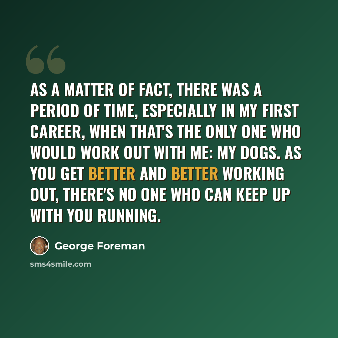 “As a matter of fact, there was a period of time, especially in my first career, when that's the only one who would work out with me: my dogs. As you get better and better working out, there's no one who can keep up with you running.” quote by George Foreman