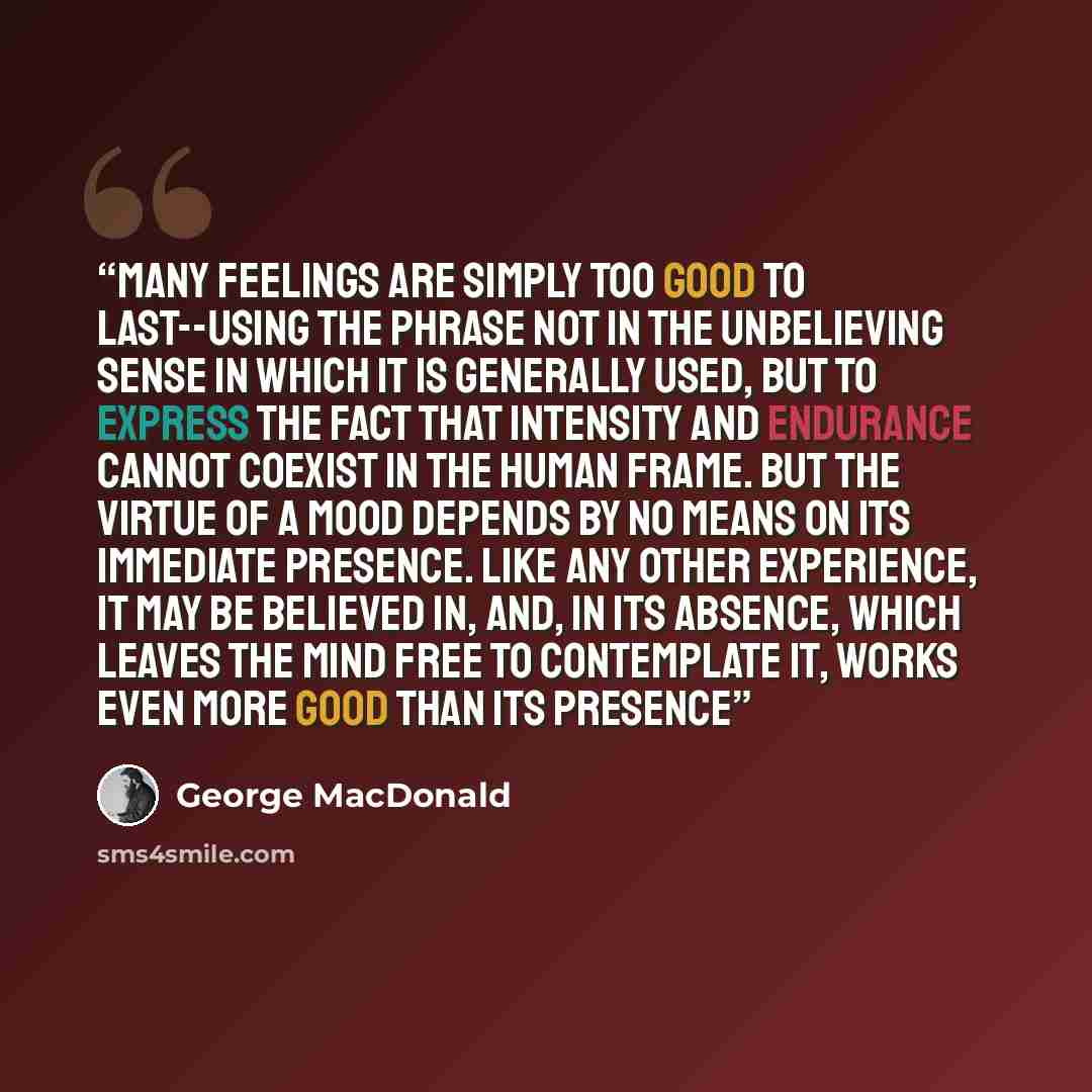 “Many feelings are simply too good to last--using the phrase not in the unbelieving sense in which it is generally used, but to express the fact that intensity and endurance cannot coexist in the human frame. But the virtue of a mood depends by no means on its immediate presence. Like any other…” quote by George MacDonald