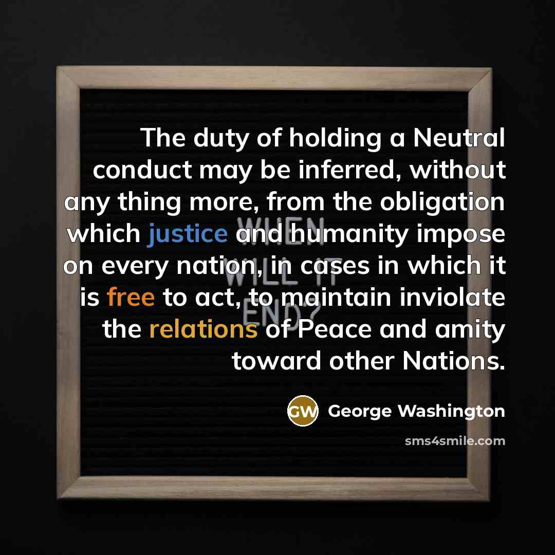 “The duty of holding a Neutral conduct may be inferred, without any thing more, from the obligation which justice and humanity impose on every nation, in cases in which it is free to act, to maintain inviolate the relations of Peace and amity toward other Nations.” quote by George Washington