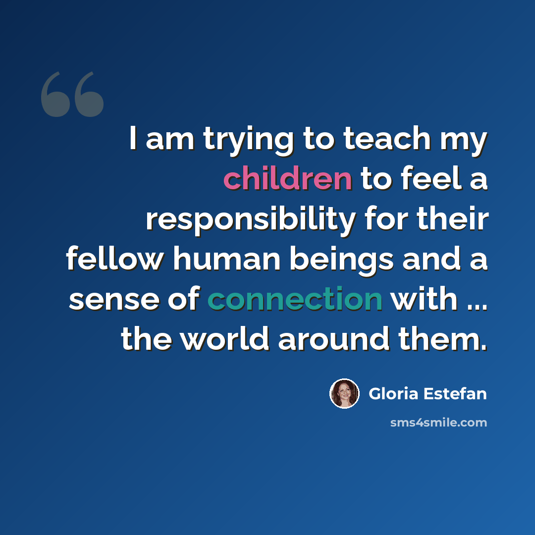 “I am trying to teach my children to feel a responsibility for their fellow human beings and a sense of connection with ... the world around them.” quote by Gloria Estefan