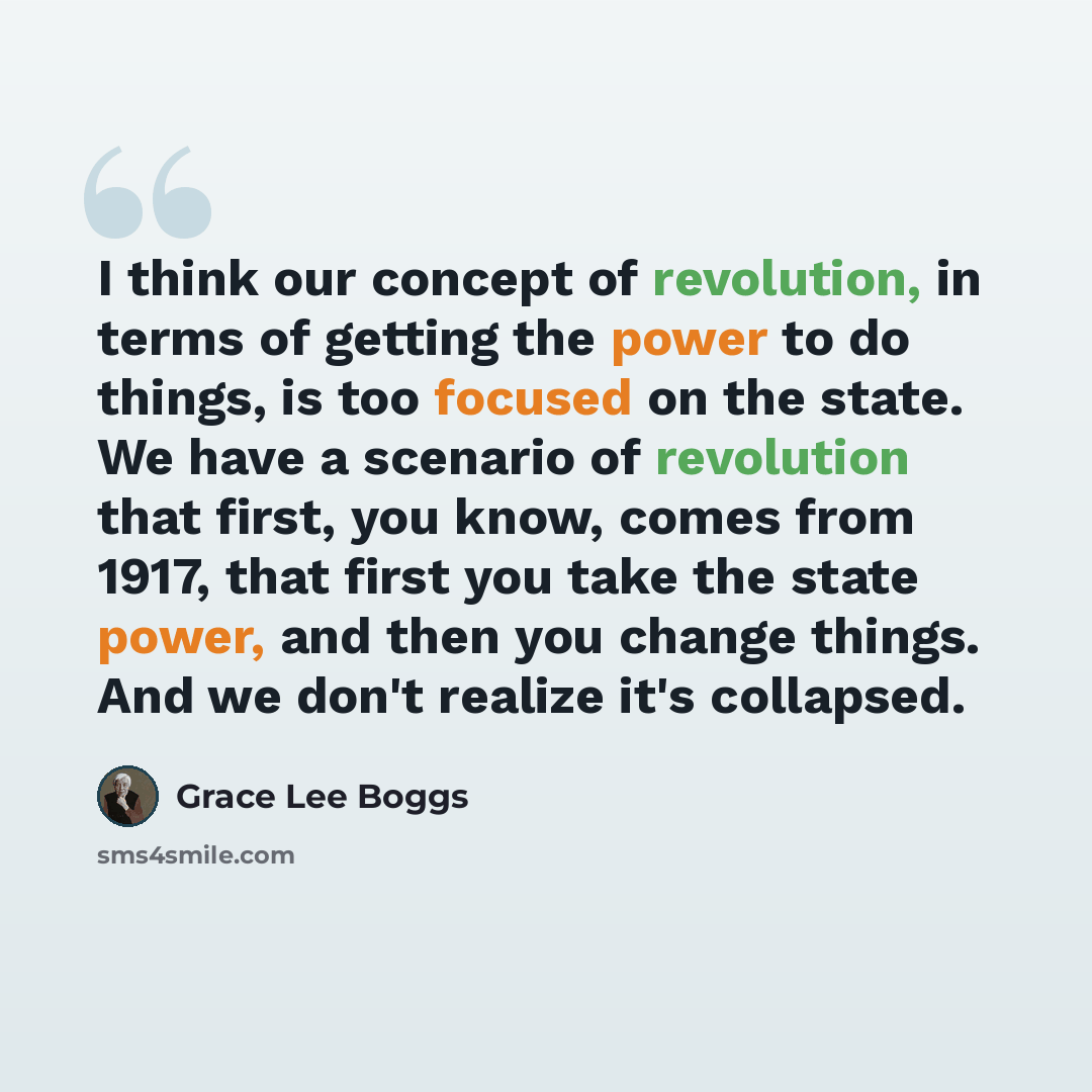 “I think our concept of revolution, in terms of getting the power to do things, is too focused on the state. We have a scenario of revolution that first, you know, comes from 1917, that first you take the state power, and then you change things. And we don't realize it's collapsed.” quote by Grace Lee Boggs