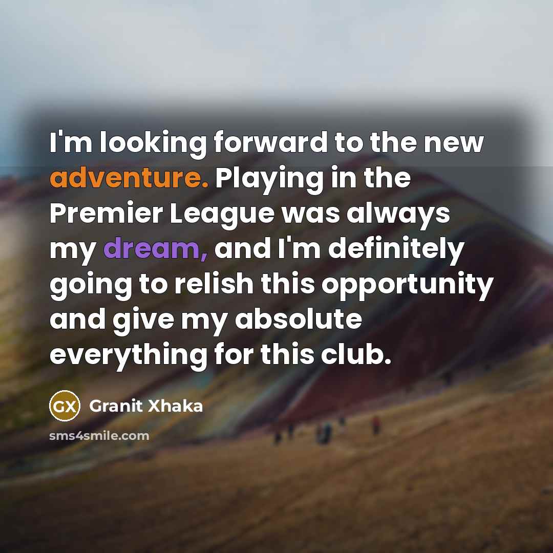 “I'm looking forward to the new adventure. Playing in the Premier League was always my dream, and I'm definitely going to relish this opportunity and give my absolute everything for this club.” quote by Granit Xhaka