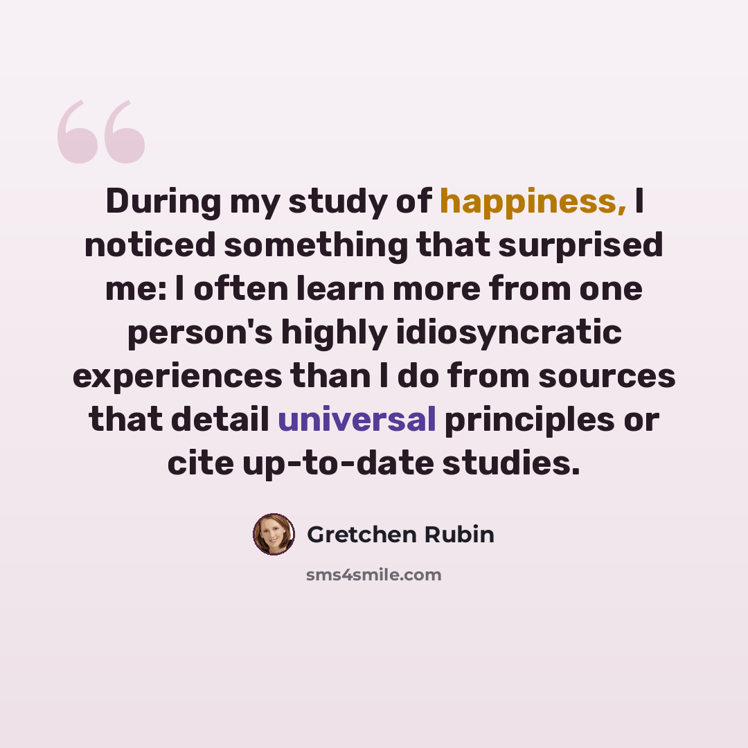 “During my study of happiness, I noticed something that surprised me: I often learn more from one person's highly idiosyncratic experiences than I do from sources that detail universal principles or cite up-to-date studies.” quote by Gretchen Rubin