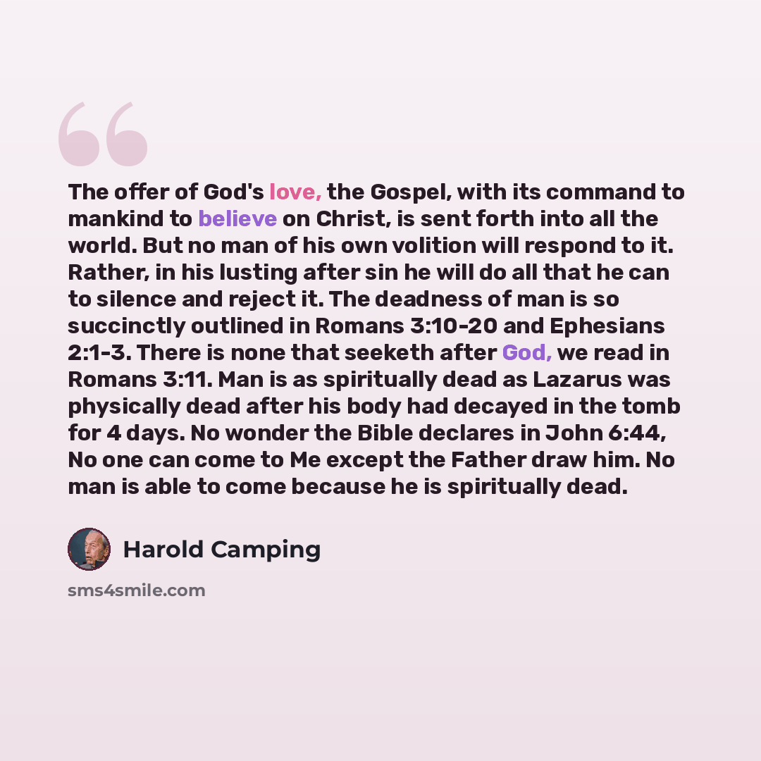 “The offer of God's love, the Gospel, with its command to mankind to believe on Christ, is sent forth into all the world. But no man of his own volition will respond to it. Rather, in his lusting after sin he will do all that he can to silence and reject it. The deadness of man is so succinctly…” quote by Harold Camping