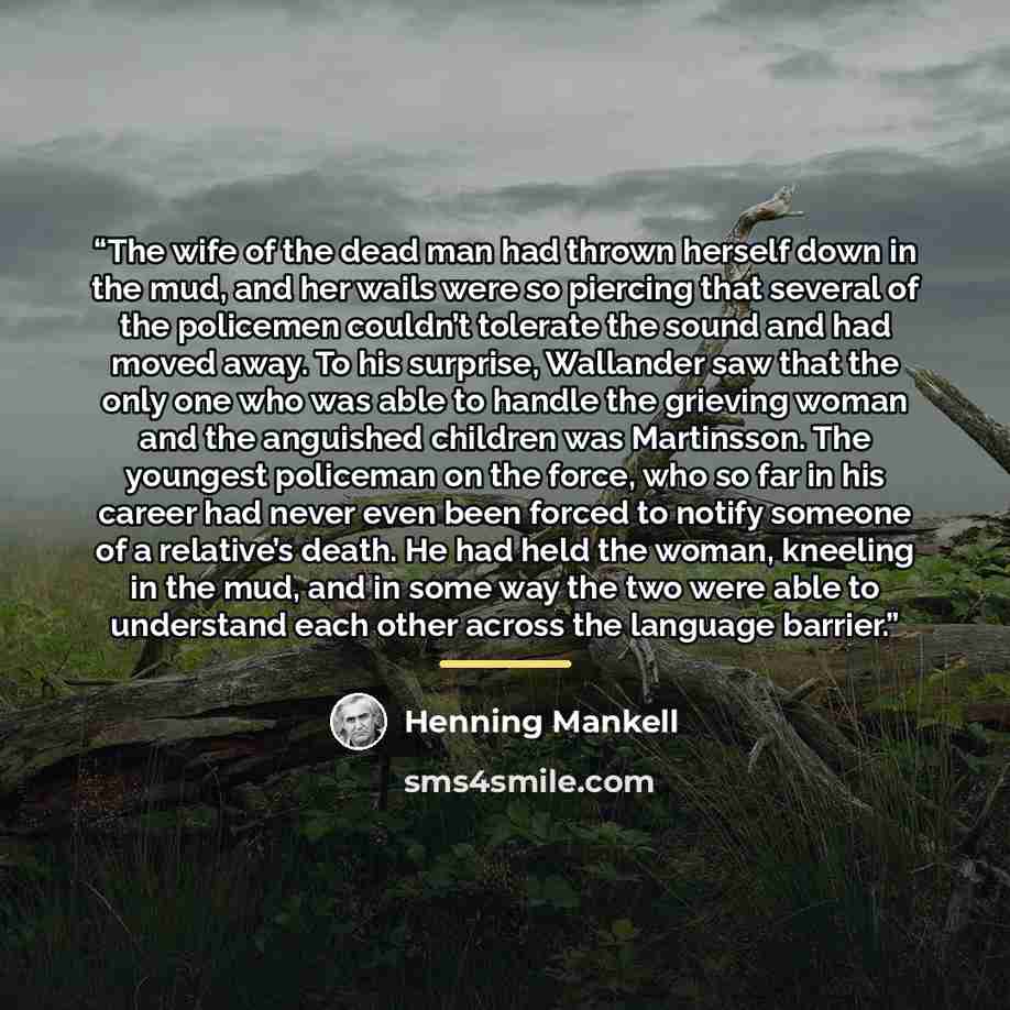 “The wife of the dead man had thrown herself down in the mud, and her wails were so piercing that several of the policemen couldn’t tolerate the sound and had moved away. To his surprise, Wallander saw that the only one who was able to handle the grieving woman and the anguished children was…” quote by Henning Mankell
