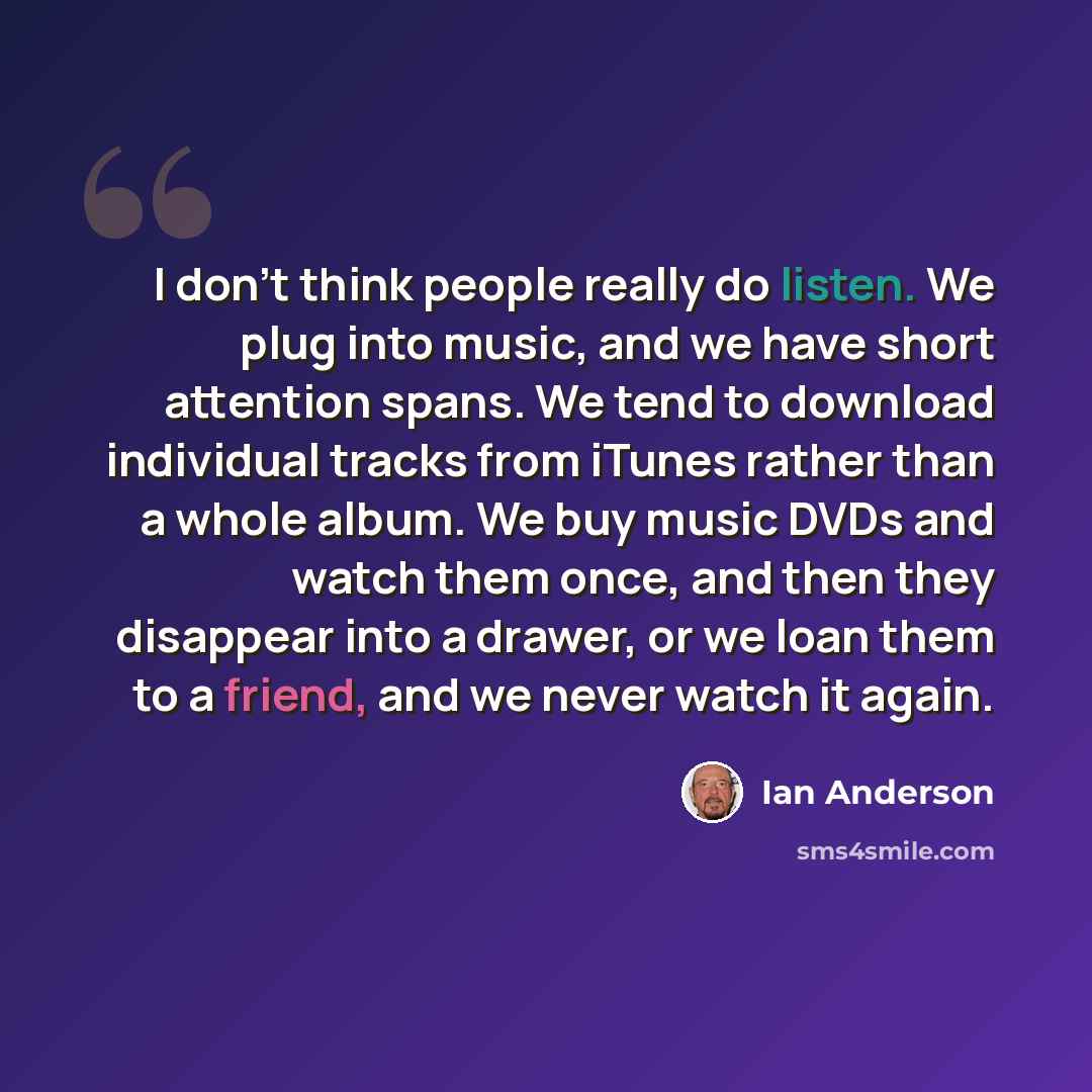 “I don't think people really do listen. We plug into music, and we have short attention spans. We tend to download individual tracks from iTunes rather than a whole album. We buy music DVDs and watch them once, and then they disappear into a drawer, or we loan them to a friend, and we never watch…” quote by Ian Anderson