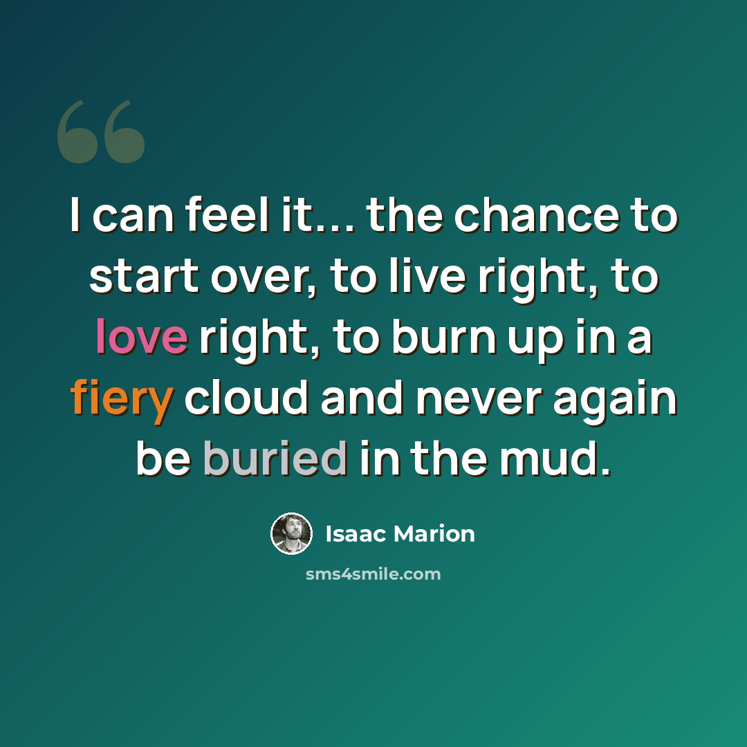 “I can feel it... the chance to start over, to live right, to love right, to burn up in a fiery cloud and never again be buried in the mud.” quote by Isaac Marion