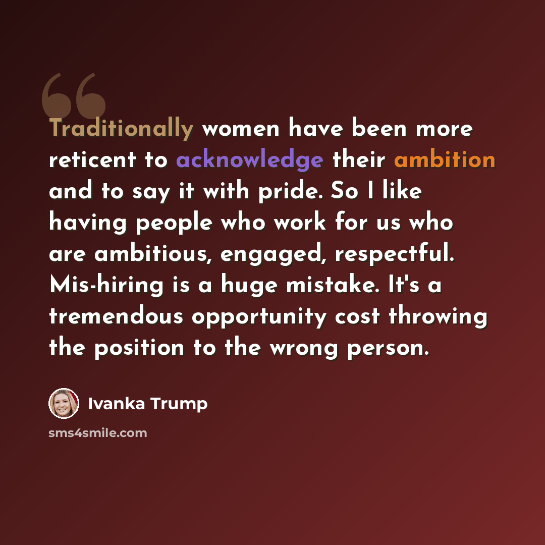 “Traditionally women have been more reticent to acknowledge their ambition and to say it with pride. So I like having people who work for us who are ambitious, engaged, respectful. Mis-hiring is a huge mistake. It's a tremendous opportunity cost throwing the position to the wrong person.” quote by Ivanka Trump