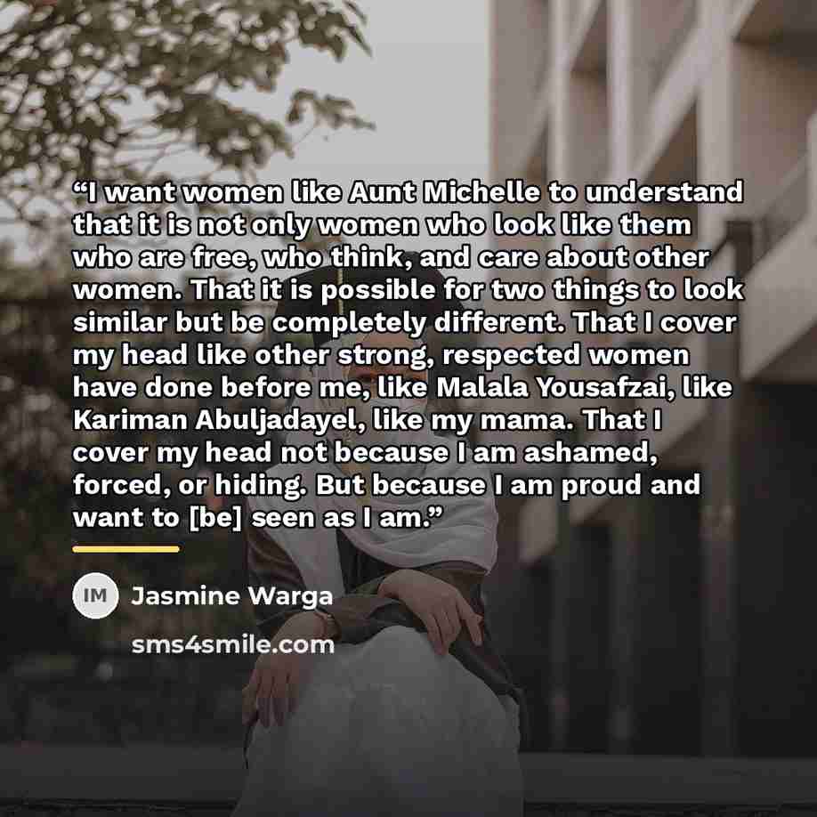 “I want women like Aunt Michelle to understand that it is not only women who look like them who are free, who think, and care about other women. That it is possible for two things to look similar but be completely different. That I cover my head like other strong, respected women have done before…” quote by Jasmine Warga