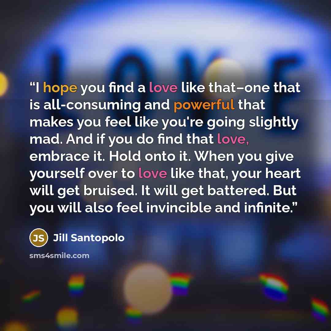 “I hope you find a love like that–one that is all-consuming and powerful that makes you feel like you're going slightly mad. And if you do find that love, embrace it. Hold onto it. When you give yourself over to love like that, your heart will get bruised. It will get battered. But you will also…” quote by Jill Santopolo
