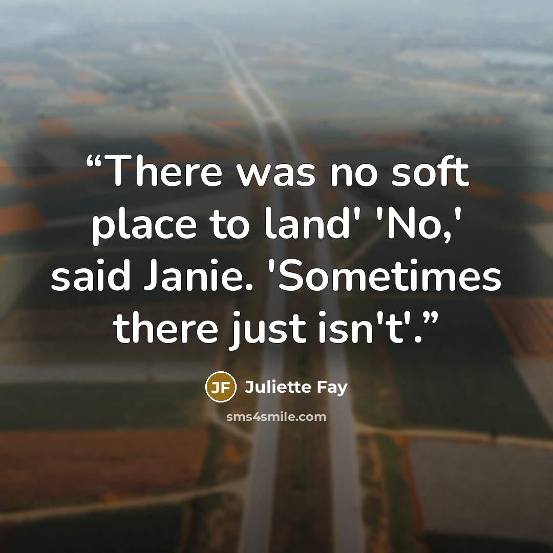 “There was no soft place to land' 'No,' said Janie. 'Sometimes there just isn't'.” quote by Juliette Fay