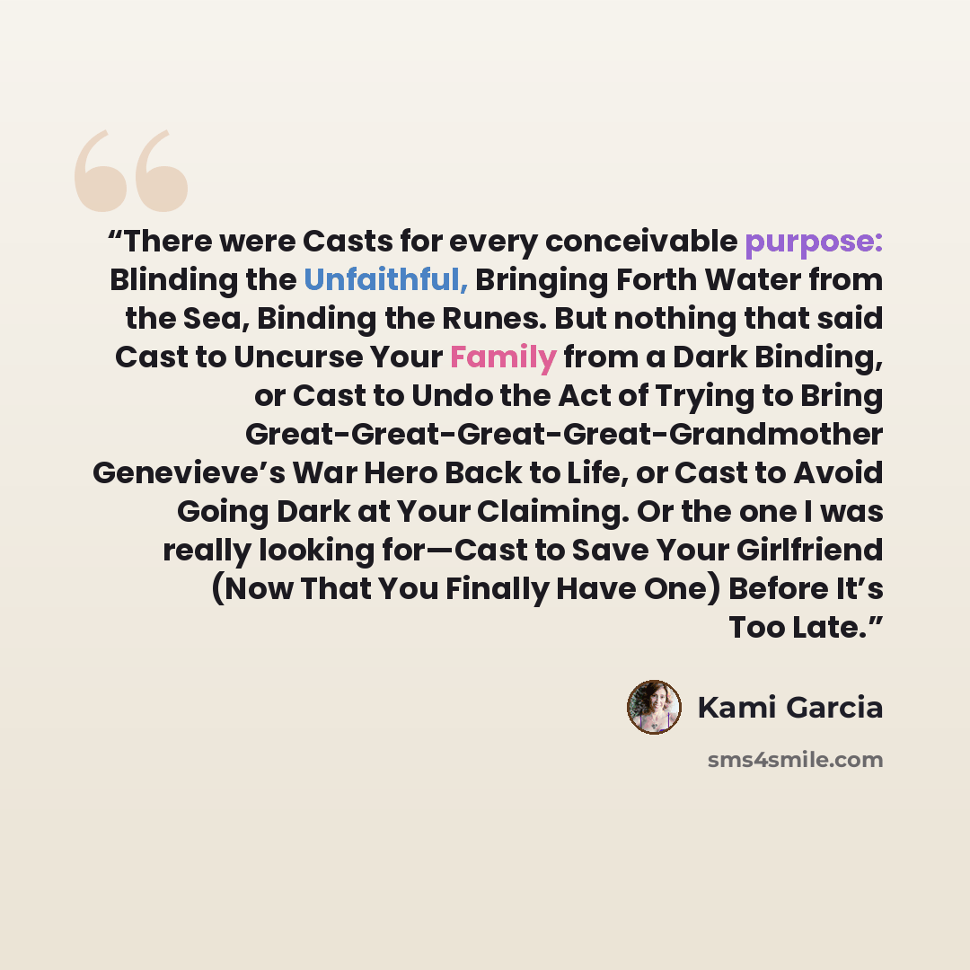 “There were Casts for every conceivable purpose: Blinding the Unfaithful, Bringing Forth Water from the Sea, Binding the Runes. But nothing that said Cast to Uncurse Your Family from a Dark Binding, or Cast to Undo the Act of Trying to Bring Great-Great-Great-Great-Grandmother Genevieve’s War Hero…” quote by Kami Garcia