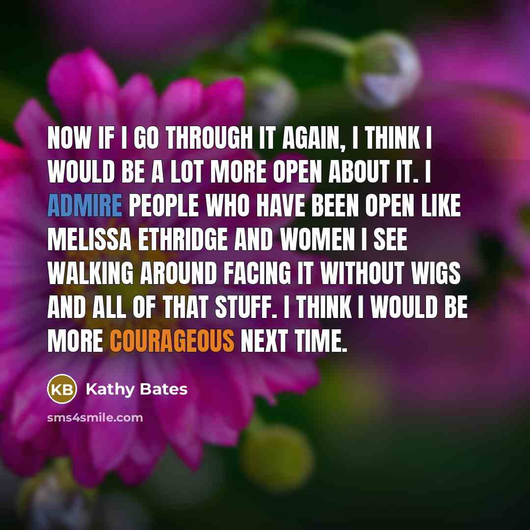 “Now if I go through it again, I think I would be a lot more open about it. I admire people who have been open like Melissa Ethridge and women I see walking around facing it without wigs and all of that stuff. I think I would be more courageous next time.” quote by Kathy Bates