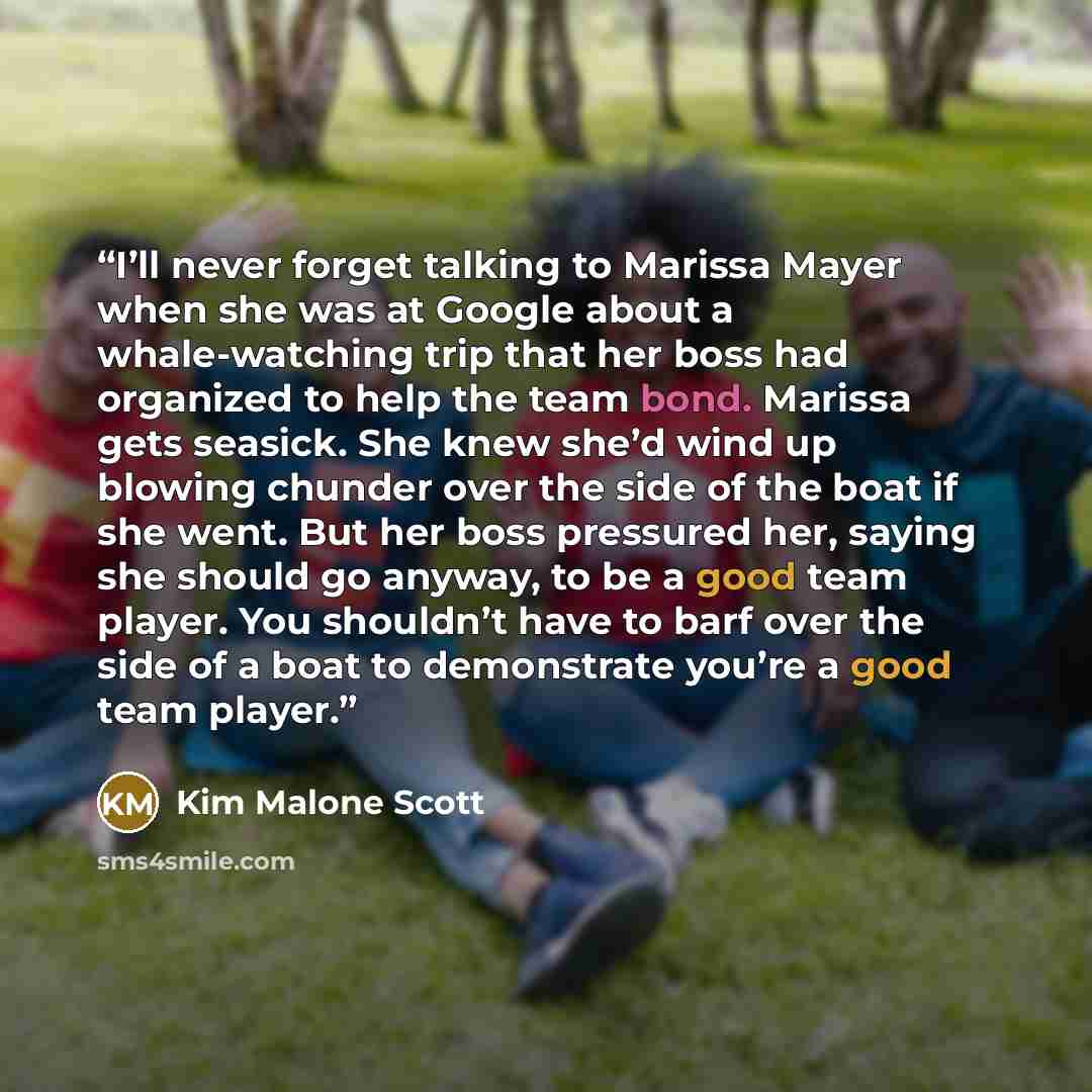 “I’ll never forget talking to Marissa Mayer when she was at Google about a whale-watching trip that her boss had organized to help the team bond. Marissa gets seasick. She knew she’d wind up blowing chunder over the side of the boat if she went. But her boss pressured her, saying she should go…” quote by Kim Malone Scott