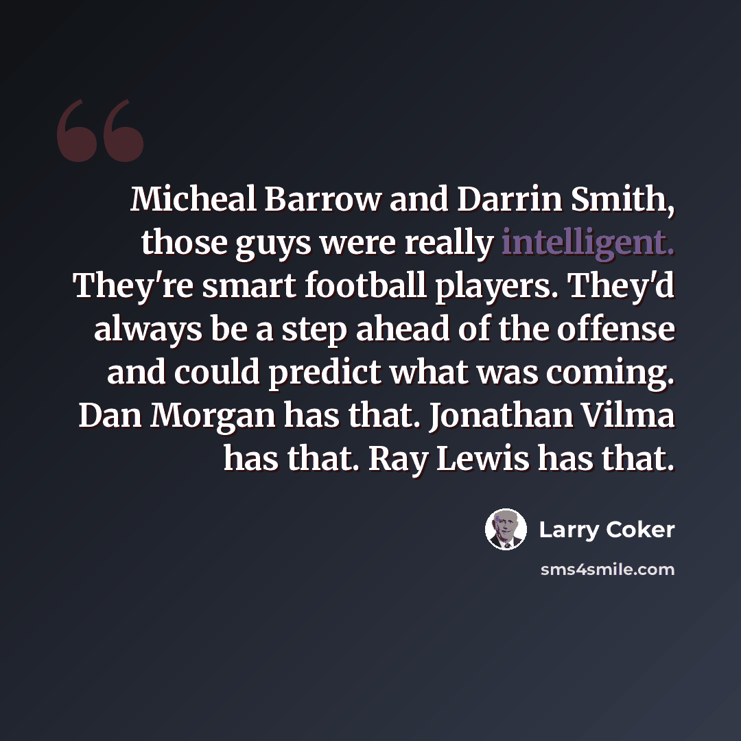 “Micheal Barrow and Darrin Smith, those guys were really intelligent. They're smart football players. They'd always be a step ahead of the offense and could predict what was coming. Dan Morgan has that. Jonathan Vilma has that. Ray Lewis has that.” quote by Larry Coker