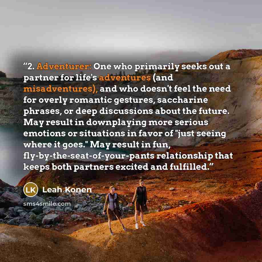 “2. Adventurer: One who primarily seeks out a partner for life's adventures (and misadventures), and who doesn't feel the need for overly romantic gestures, saccharine phrases, or deep discussions about the future. May result in downplaying more serious emotions or situations in favor of "just…” quote by Leah Konen