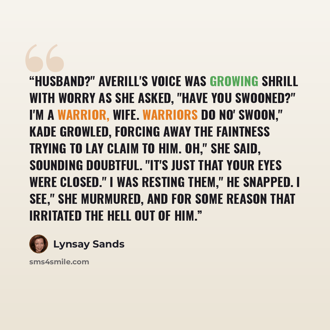 “Husband?" Averill's voice was growing shrill with worry as she asked, "Have you swooned?" I'm a warrior, wife. Warriors do no' swoon," Kade growled, forcing away the faintness trying to lay claim to him. Oh," she said, sounding doubtful. "It's just that your eyes were closed." I was resting them,"…” quote by Lynsay Sands