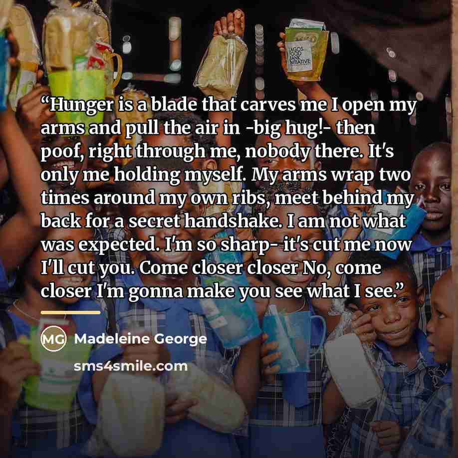 “Hunger is a blade that carves me I open my arms and pull the air in -big hug!- then poof, right through me, nobody there. It's only me holding myself. My arms wrap two times around my own ribs, meet behind my back for a secret handshake. I am not what was expected. I'm so sharp- it's cut me now…” quote by Madeleine George