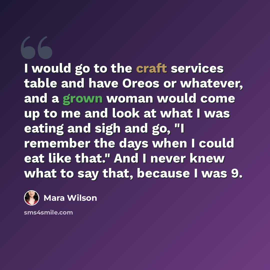 “I would go to the craft services table and have Oreos or whatever, and a grown woman would come up to me and look at what I was eating and sigh and go, "I remember the days when I could eat like that." And I never knew what to say that, because I was 9.” quote by Mara Wilson