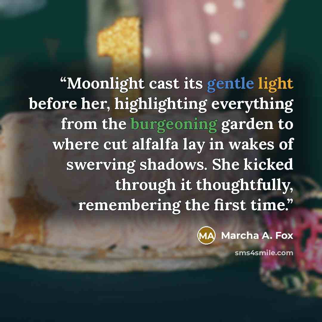 “Moonlight cast its gentle light before her, highlighting everything from the burgeoning garden to where cut alfalfa lay in wakes of swerving shadows. She kicked through it thoughtfully, remembering the first time.” quote by Marcha A. Fox