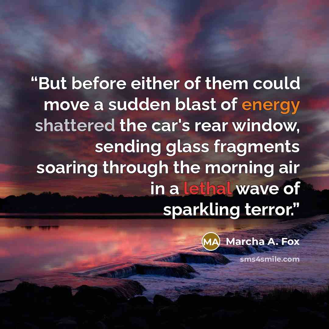 “But before either of them could move a sudden blast of energy shattered the car's rear window, sending glass fragments soaring through the morning air in a lethal wave of sparkling terror.” quote by Marcha A. Fox