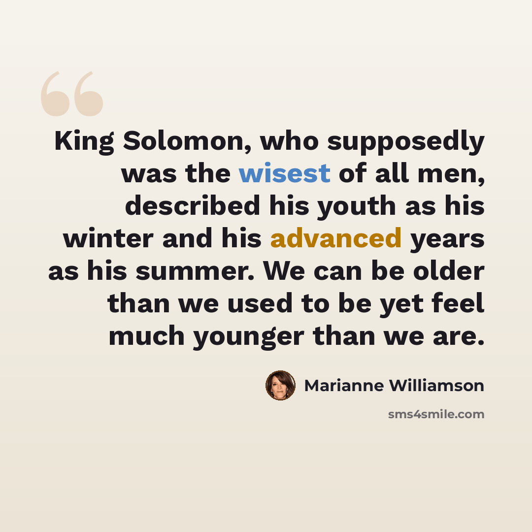 “King Solomon, who supposedly was the wisest of all men, described his youth as his winter and his advanced years as his summer. We can be older than we used to be yet feel much younger than we are.” quote by Marianne Williamson