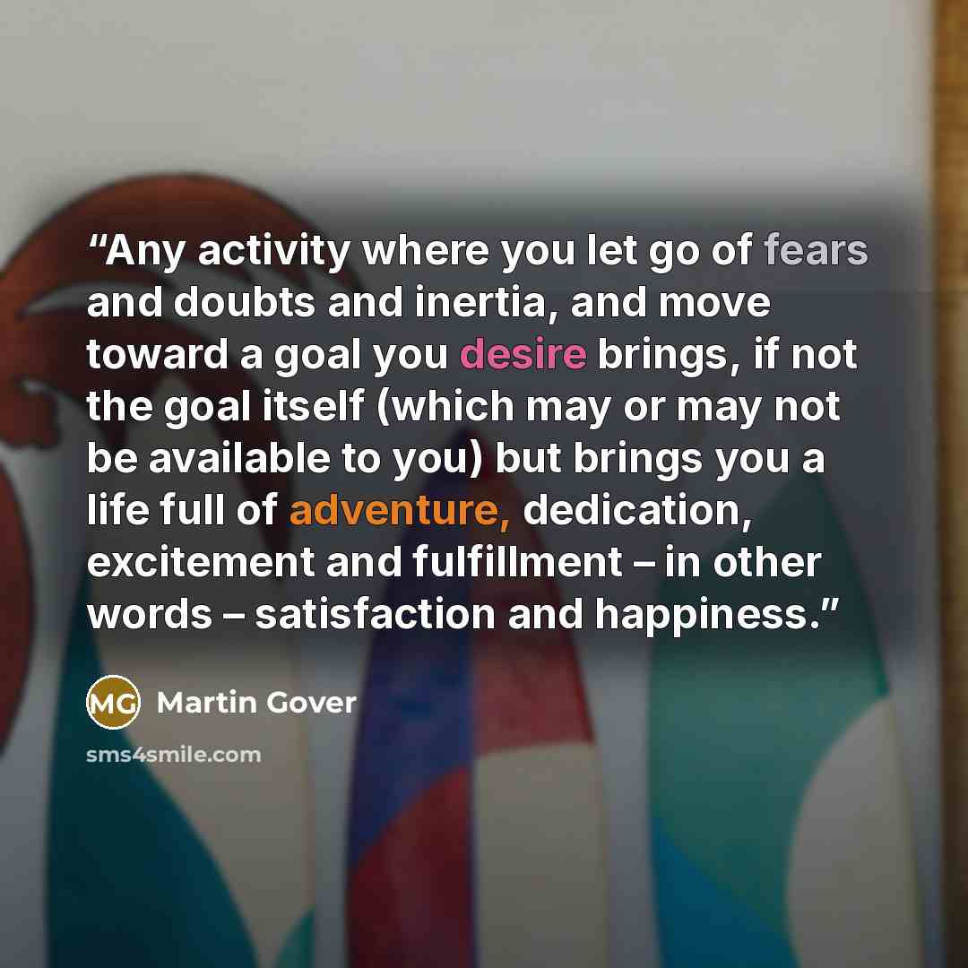 “Any activity where you let go of fears and doubts and inertia, and move toward a goal you desire brings, if not the goal itself (which may or may not be available to you) but brings you a life full of adventure, dedication, excitement and fulfillment – in other words – satisfaction and happiness.” quote by Martin Gover