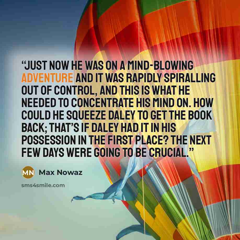 “Just now he was on a mind-blowing adventure and it was rapidly spiralling out of control, and this is what he needed to concentrate his mind on. How could he squeeze Daley to get the book back; that’s if Daley had it in his possession in the first place? The next few days were going to be crucial.” quote by Max Nowaz