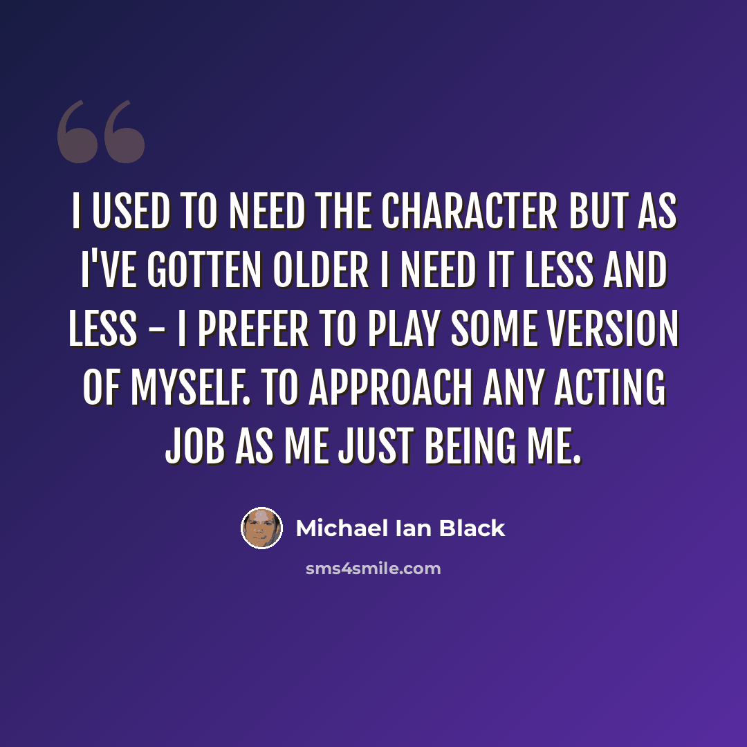 “I used to need the character but as I've gotten older I need it less and less - I prefer to play some version of myself. To approach any acting job as me just being me.” quote by Michael Ian Black