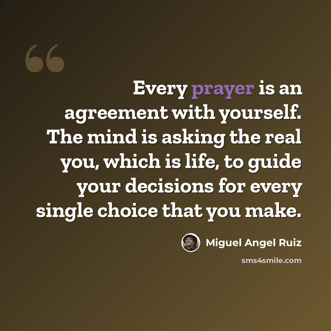 “Every prayer is an agreement with yourself. The mind is asking the real you, which is life, to guide your decisions for every single choice that you make.” quote by Miguel Angel Ruiz