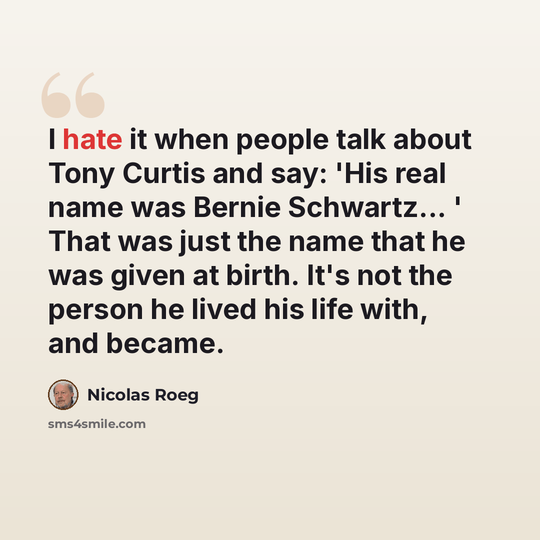“I hate it when people talk about Tony Curtis and say: 'His real name was Bernie Schwartz... ' That was just the name that he was given at birth. It's not the person he lived his life with, and became.” quote by Nicolas Roeg