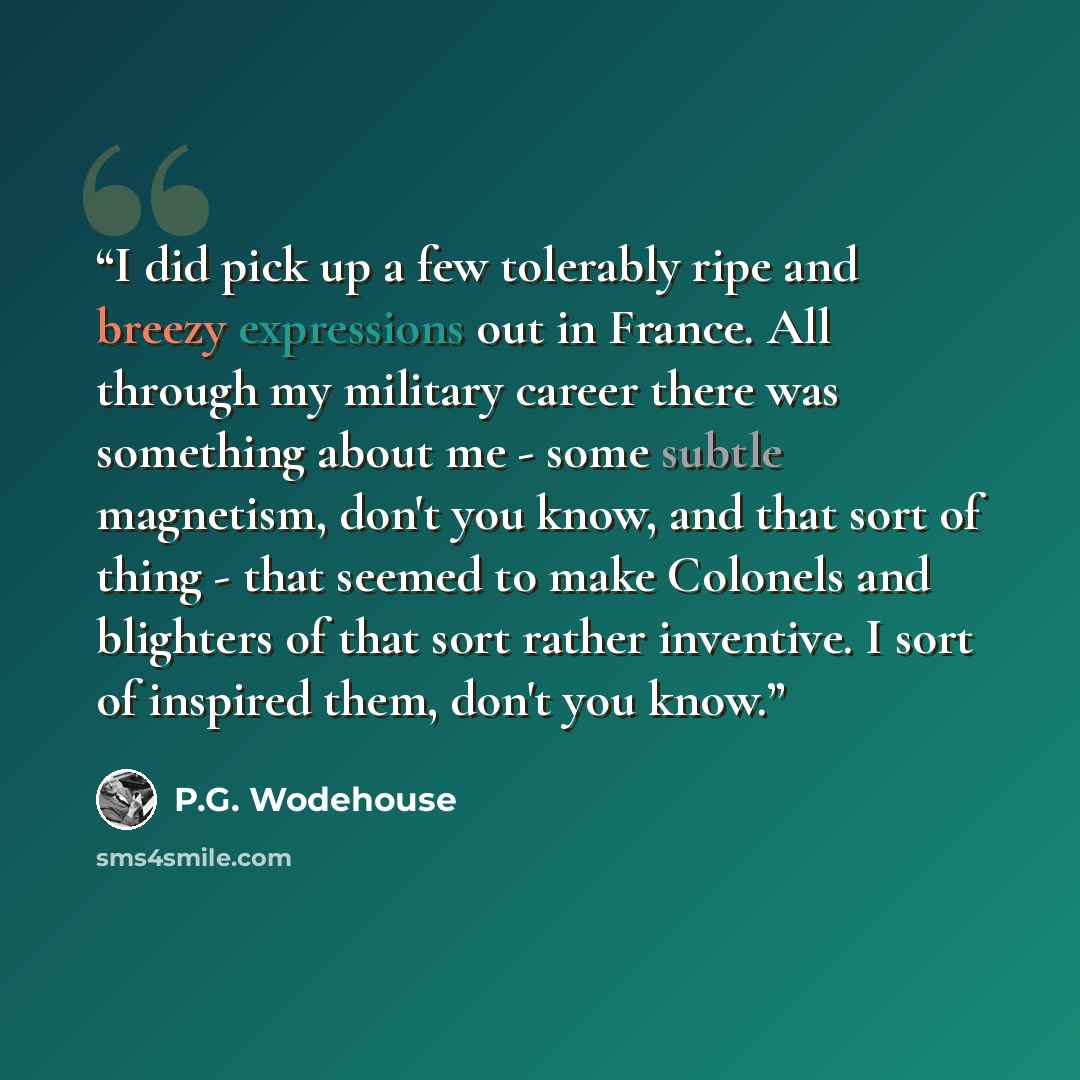 “I did pick up a few tolerably ripe and breezy expressions out in France. All through my military career there was something about me - some subtle magnetism, don't you know, and that sort of thing - that seemed to make Colonels and blighters of that sort rather inventive. I sort of inspired them…” quote by P.G. Wodehouse