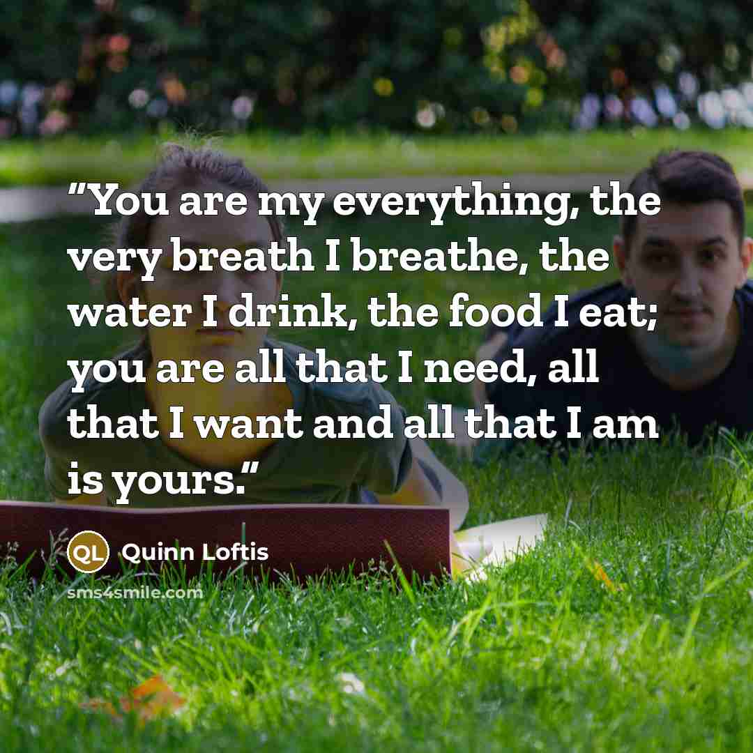 “You are my everything, the very breath I breathe, the water I drink, the food I eat; you are all that I need, all that I want and all that I am is yours.” quote by Quinn Loftis