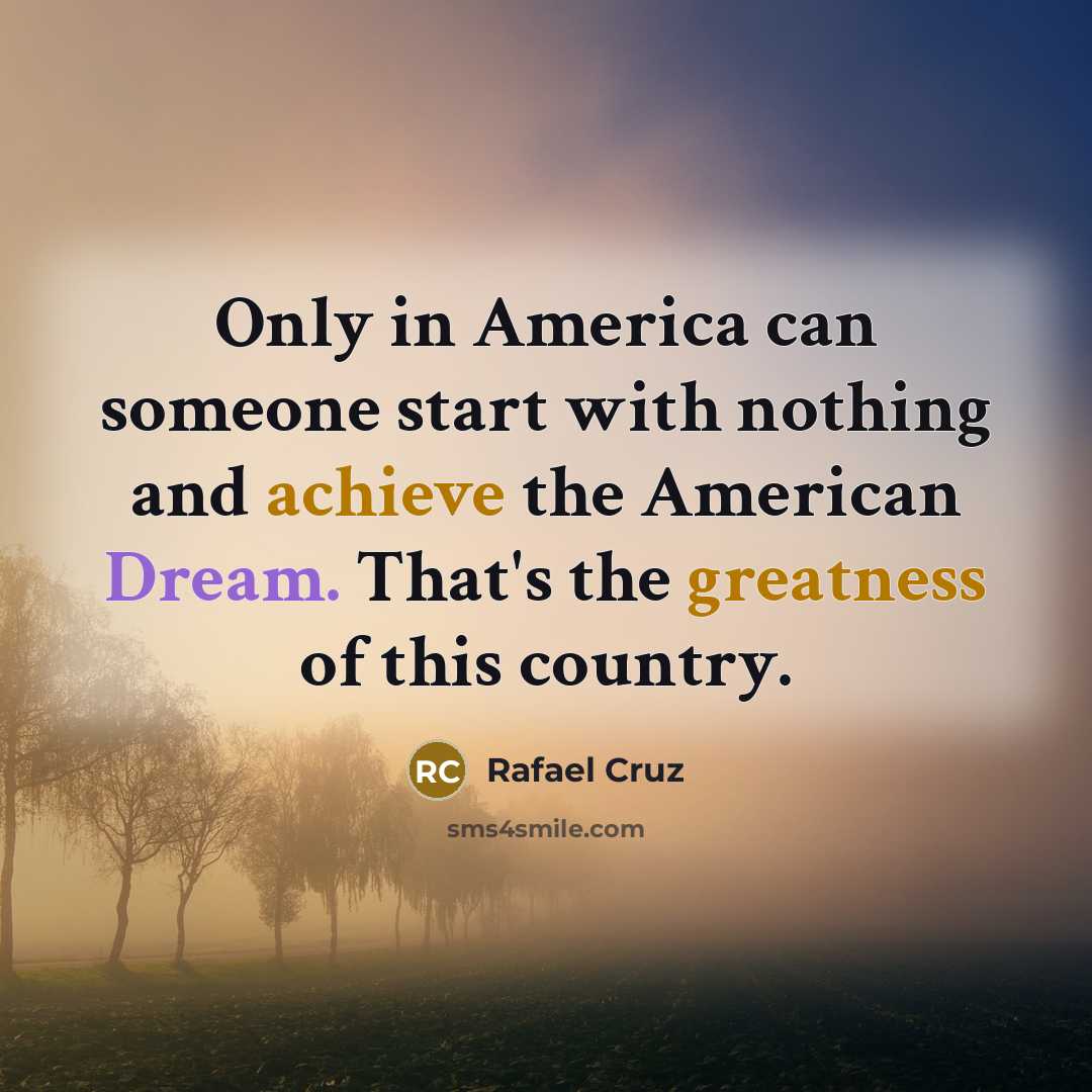 “Only in America can someone start with nothing and achieve the American Dream. That's the greatness of this country.” quote by Rafael Cruz