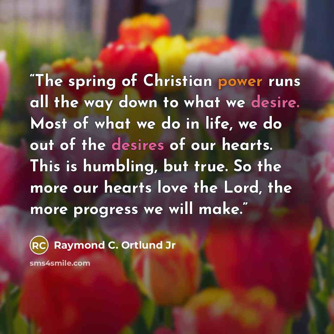 “The spring of Christian power runs all the way down to what we desire. Most of what we do in life, we do out of the desires of our hearts. This is humbling, but true. So the more our hearts love the Lord, the more progress we will make.” quote by Raymond C. Ortlund Jr