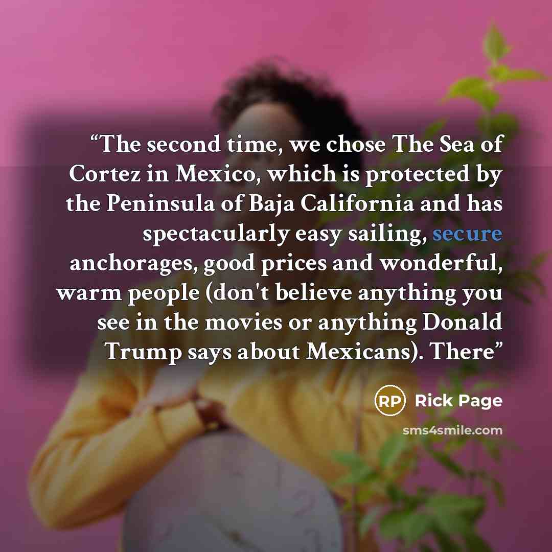 “The second time, we chose The Sea of Cortez in Mexico, which is protected by the Peninsula of Baja California and has spectacularly easy sailing, secure anchorages, good prices and wonderful, warm people (don't believe anything you see in the movies or anything Donald Trump says about Mexicans)…” quote by Rick Page