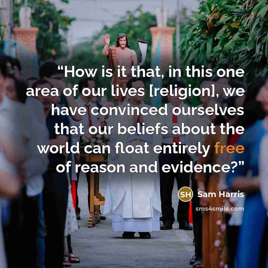 “How is it that, in this one area of our lives [religion], we have convinced ourselves that our beliefs about the world can float entirely free of reason and evidence?” quote by Sam Harris