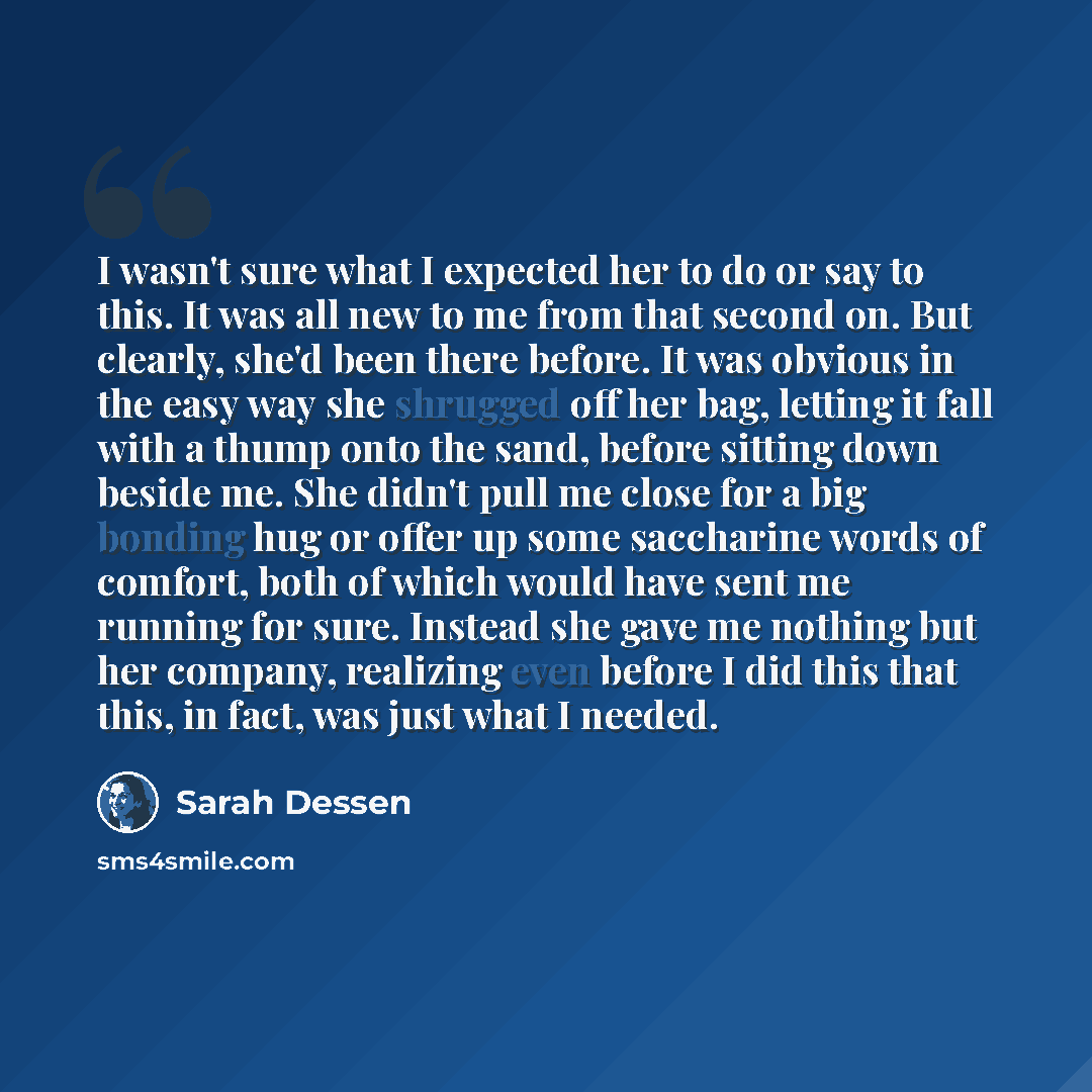 “I wasn't sure what I expected her to do or say to this. It was all new to me from that second on. But clearly, she'd been there before. It was obvious in the easy way she shrugged off her bag, letting it fall with a thump onto the sand, before sitting down beside me. She didn't pull me close for a…” quote by Sarah Dessen