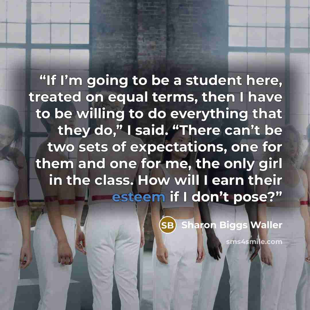 “If I’m going to be a student here, treated on equal terms, then I have to be willing to do everything that they do,” I said. “There can’t be two sets of expectations, one for them and one for me, the only girl in the class. How will I earn their esteem if I don’t pose?” quote by Sharon Biggs Waller
