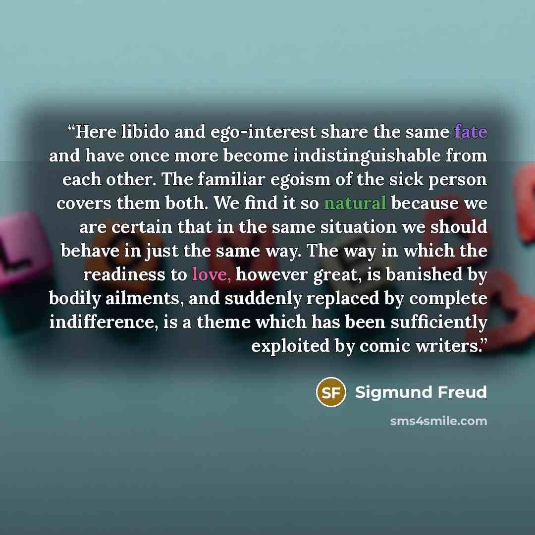 “Here libido and ego-interest share the same fate and have once more become indistinguishable from each other. The familiar egoism of the sick person covers them both. We find it so natural because we are certain that in the same situation we should behave in just the same way. The way in which the…” quote by Sigmund Freud