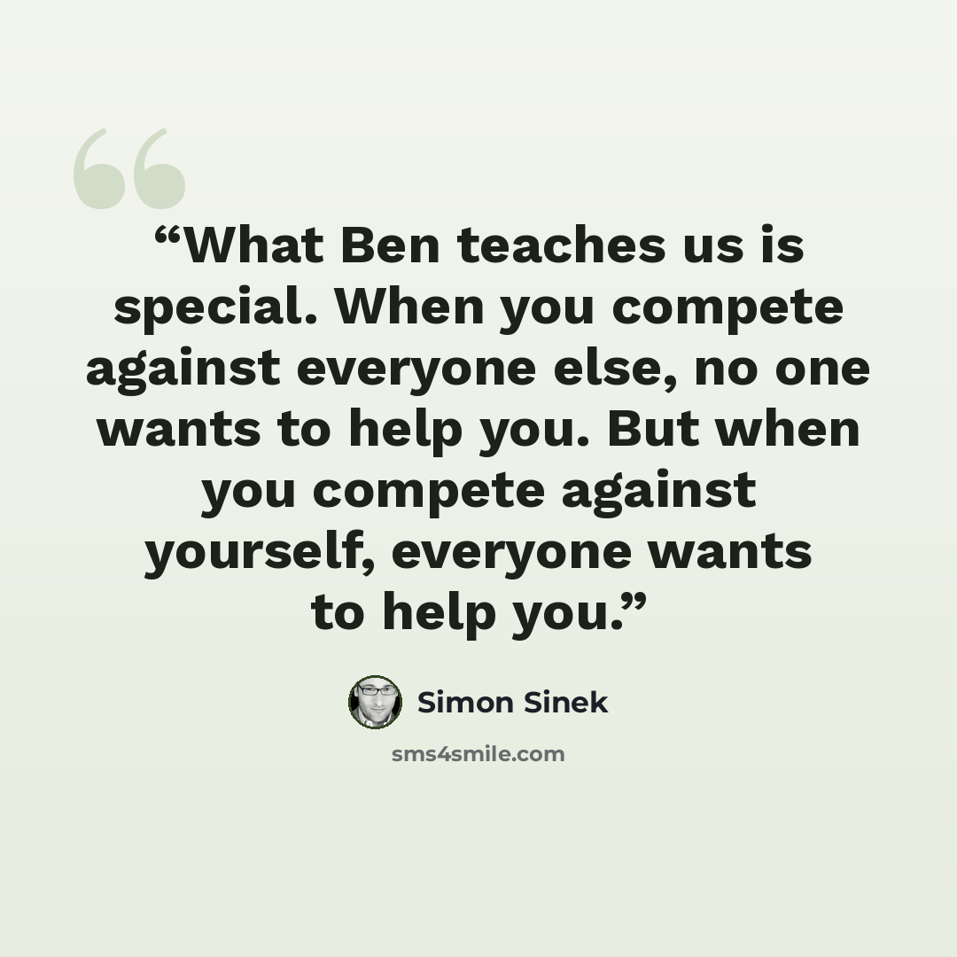 “What Ben teaches us is special. When you compete against everyone else, no one wants to help you. But when you compete against yourself, everyone wants to help you.” quote by Simon Sinek