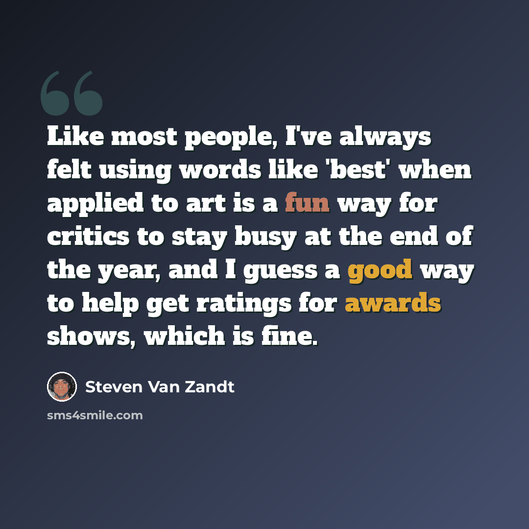 “Like most people, I've always felt using words like 'best' when applied to art is a fun way for critics to stay busy at the end of the year, and I guess a good way to help get ratings for awards shows, which is fine.” quote by Steven Van Zandt
