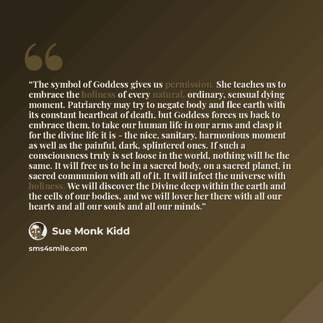 “The symbol of Goddess gives us permission. She teaches us to embrace the holiness of every natural, ordinary, sensual dying moment. Patriarchy may try to negate body and flee earth with its constant heartbeat of death, but Goddess forces us back to embrace them, to take our human life in our arms…” quote by Sue Monk Kidd